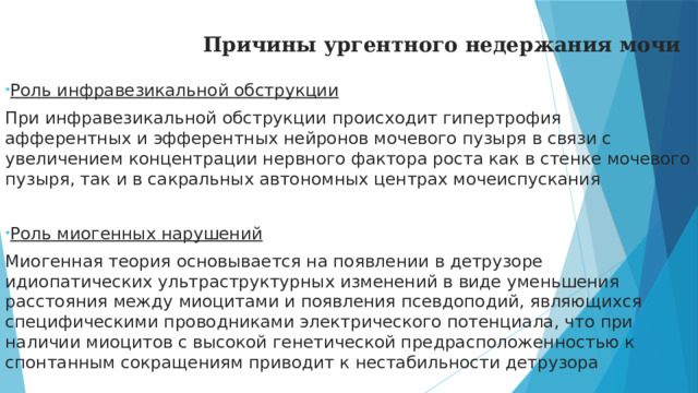 Причины ургентного недержания мочи Роль инфравезикальной обструкции При инфравезикальной обструкции происходит гипертрофия афферентных и эфферентных нейронов мочевого пузыря в связи с увеличением концентрации нервного фактора роста как в стенке мочевого пузыря, так и в сакральных автономных центрах мочеиспускания Роль миогенных нарушений Миогенная теория основывается на появлении в детрузоре идиопатических ультраструктурных изменений в виде уменьшения расстояния между миоцитами и появления псевдоподий, являющихся специфическими проводниками электрического потенциала, что при наличии миоцитов с высокой генетической предрасположенностью к спонтанным сокращениям приводит к нестабильности детрузора