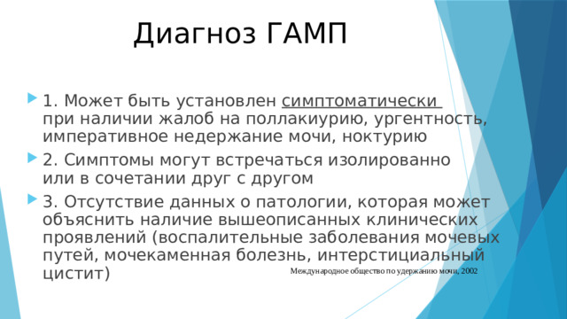 Диагноз ГАМП 1. Может быть установлен симптоматически  при наличии жалоб на поллакиурию, ургентность, императивное недержание мочи, ноктурию 2. Симптомы могут встречаться изолированно  или в сочетании друг с другом 3. Отсутствие данных о патологии, которая может объяснить наличие вышеописанных клинических проявлений (воспалительные заболевания мочевых путей, мочекаменная болезнь, интерстициальный цистит) Международное общество по удержанию мочи, 2002