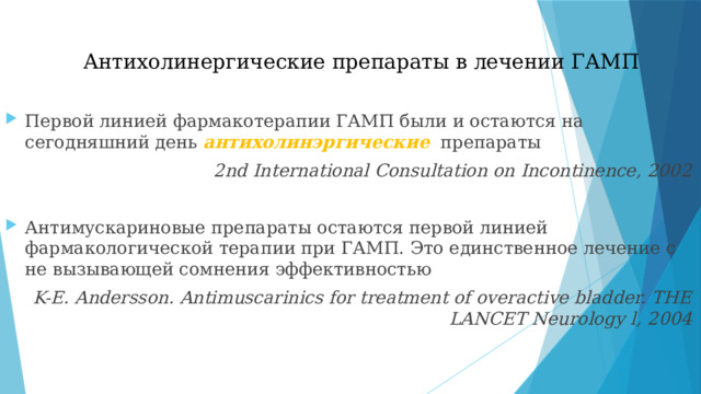Антихолинергические препараты в лечении ГАМП Первой линией фармакотерапии ГАМП были и остаются на сегодняшний день антихолинэргические  препараты 2nd International Consultation on Incontinence, 2002 Антимускариновые препараты остаются первой линией фармакологической терапии при ГАМП. Это единственное лечение с не вызывающей сомнения эффективностью K-E. Andersson. Antimuscarinics for treatment of overactive bladder. THE LANCET Neurology l, 2004