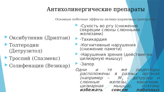 Антихолинергические препараты   Основные побочные эффекты антимускариновых препаратов -Сухость во рту (снижение секреции слюны слюнными железами) -Тахикардия -Когнитивные нарушения (снижение памяти) -Нарушения зрения (действие на цилиарную мышцу) -Запор Одни и те же рецепторы расположены в разных органах (например – М 3 - детрузор и слюнные железы, кишечник, цилиарная мышца), поэтому избежать совсем побочных эффектов практически невозможно