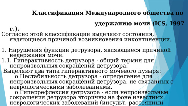 Классификация Международного общества по  удержанию мочи (ICS, 1997 г.). Согласно этой классификации выделяют состояния, являющиеся причиной возникновения инконтиненции. 1. Нарушения функции детрузора, являющиеся причиной недержания мочи. 1.1. Гиперактивность детрузора - общий термин для непроизвольных сокращений детрузора.  Выделяют два типа гиперактивного мочевого пузыря:     o Нестабильность детрузора - определение для непроизвольных сокращений детрузора, не связанных с неврологическими заболеваниями.     o Гиперрефлексия детрузора - если непроизвольные сокращения детрузора вторичны на фоне известных неврологических заболеваний (инсульт, рассеянный склероз, травмы спинного мозга, паркинсонизм).