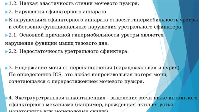 1.2. Низкая эластичность стенки мочевого пузыря. 2. Нарушения сфинктерного аппарата. К нарушениям сфинктерного аппарата относят гипермобильность уретры и собственно функциональные нарушения уретрального сфинктера. 2.1. Основной причиной гипермобильности уретры является нарушение функции мышц тазового дна. 2.2. Недостаточность уретрального сфинктера. 3. Недержание мочи от перенаполнения (парадоксальная ишурия).  По определению ICS, это любая непроизвольная потеря мочи, сочетающаяся с перерастяжением мочевого пузыря. 4. Экстрауретральная инконтиненция - выделение мочи ниже интактного сфинктерного механизма (например, врожденная эктопия устья мочеточника или мочеполовые свищи).
