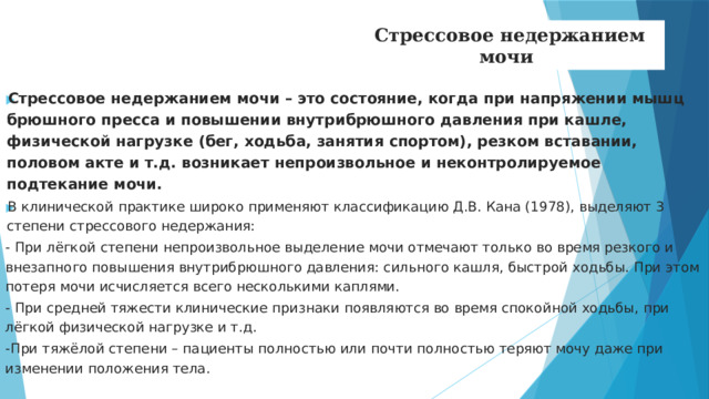 Стрессовое недержанием мочи Стрессовое недержанием мочи – это состояние, когда при напряжении мышц брюшного пресса и повышении внутрибрюшного давления при кашле, физической нагрузке (бег, ходьба, занятия спортом), резком вставании, половом акте и т.д. возникает непроизвольное и неконтролируемое подтекание мочи. В клинической практике широко применяют классификацию Д.В. Кана (1978), выделяют 3 степени стрессового недержания: - При лёгкой степени непроизвольное выделение мочи отмечают только во время резкого и внезапного повышения внутрибрюшного давления: сильного кашля, быстрой ходьбы. При этом потеря мочи исчисляется всего несколькими каплями. - При средней тяжести клинические признаки появляются во время спокойной ходьбы, при лёгкой физической нагрузке и т.д. -При тяжёлой степени – пациенты полностью или почти полностью теряют мочу даже при изменении положения тела.