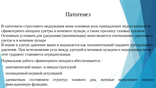 Патогенез В патогенезе стрессового недержания мочи основная роль принадлежит недостаточности сфинктерного аппарата уретры и мочевого пузыря, а также пролапсу тазовых органов. Основным условием для удержания (континенции) мочи является соотношение давления в уретре и в мочевом пузыре  В норме в уретре давление выше и выражается как положительный градиент уретрального давления. При исчезновении угла между уретрой и мочевым пузырем и недержании мочи этот градиент становится отрицательным. Нормальная работа сфинктерного аппарата обеспечивается :
