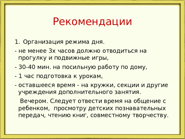 Рекомендации Организация режима дня. - не менее 3х часов должно отводиться на прогулку и подвижные игры, - 30-40 мин. на посильную работу по дому, - 1 час подготовка к урокам, - оставшееся время - на кружки, секции и другие учреждения дополнительного занятия.  Вечером. Следует отвести время на общение с ребенком, просмотру детских познавательных передач, чтению книг, совместному творчеству.