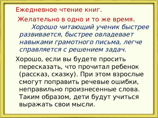 Ежедневное чтение книг .  Желательно в одно и то же время . Хорошо читающий ученик быстрее развивается, быстрее овладевает навыками грамотного письма, легче справляется с решением задач.  Хорошо, если вы будете просить пересказать, что прочитал ребенок (рассказ, сказку). При этом взрослые смогут поправить речевые ошибки, неправильно произнесенные слова. Таким образом, дети будут учиться выражать свои мысли.