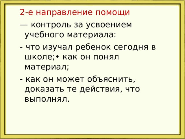 2-е направление помощи — контроль за усвоением учебного материала: - что изучал ребенок сегодня в школе;• как он понял материал; - как он может объяснить, доказать те действия, что выполнял.