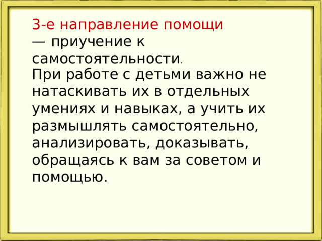 3-е направление помощи — приучение к самостоятельности .       При работе с детьми важно не натаскивать их в отдельных умениях и навыках, а учить их размышлять самостоятельно, анализировать, доказывать, обращаясь к вам за советом и помощью.