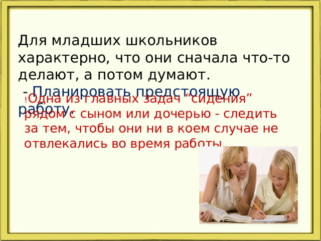 Для младших школьников характерно, что они сначала что-то делают, а потом думают.  - Планировать предстоящую работу. ! Одна из главных задач “сидения” рядом с сыном или дочерью - следить за тем, чтобы они ни в коем случае не отвлекались во время работы.