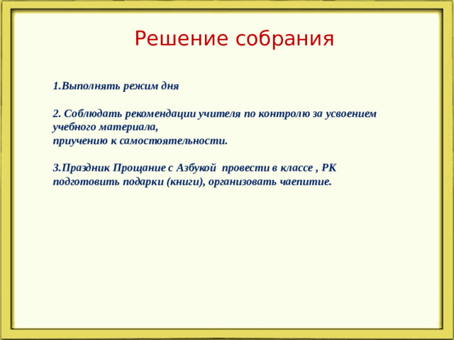 Решение собрания 1.Выполнять режим дня  2. Соблюдать рекомендации учителя по контролю за усвоением учебного материала, приучению к самостоятельности.  3.Праздник Прощание с Азбукой провести в классе , РК подготовить подарки (книги), организовать чаепитие.
