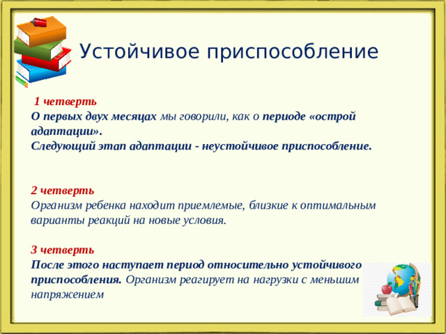 Устойчивое приспособление  1 четверть О первых двух месяцах мы говорили, как о периоде «острой адаптации». Следующий этап адаптации - неустойчивое приспособление.  2 четверть Организм ребенка находит приемлемые, близкие к оптимальным варианты реакций на новые условия.  3 четверть После этого наступает период относительно устойчивого приспособления. Организм реагирует на нагрузки с меньшим напряжением