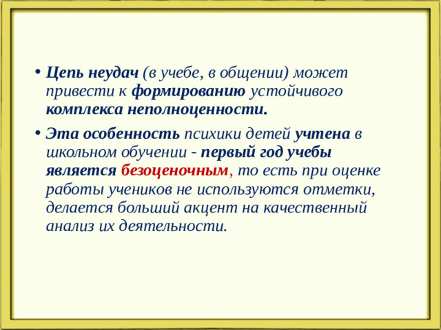 Цепь неудач (в учебе, в общении) может привести к формированию устойчивого комплекса неполноценности. Эта особенность психики детей учтена в школьном обучении - первый год учебы является безоценочным , то есть при оценке работы учеников не используются отметки, делается больший акцент на качественный анализ их деятельности.