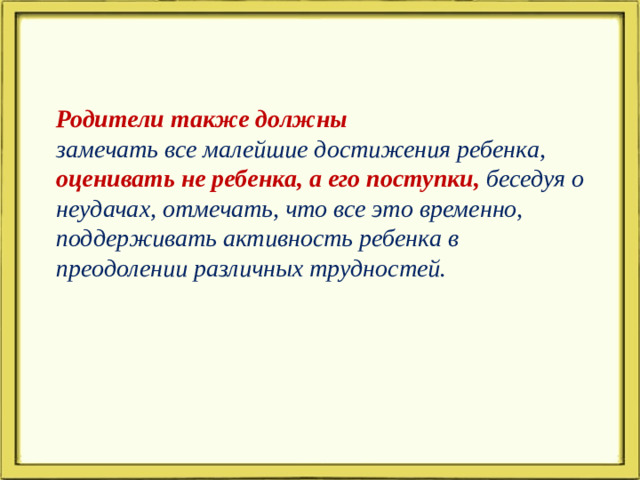 Родители также должны замечать все малейшие достижения ребенка, оценивать не ребенка, а его поступки, беседуя о неудачах, отмечать, что все это временно, поддерживать активность ребенка в преодолении различных трудностей.