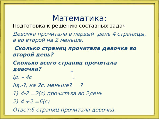Математика: Подготовка к решению составных задач Девочка прочитала в первый день 4 страницы, а во второй на 2 меньше.  Сколько страниц прочитала девочка во второй день? Сколько всего страниц прочитала девочка? Iд. – 4c IIд.-?, на 2с. меньше? ? 4-2 =2(с) прочитала во 2день 4 +2 =6(с) Ответ:6 страниц прочитала девочка.