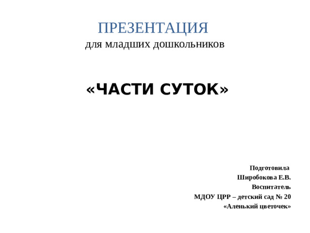 ПРЕЗЕНТАЦИЯ   для младших дошкольников «ЧАСТИ СУТОК»    Подготовила Широбокова Е.В. Воспитатель МДОУ ЦРР – детский сад № 20 «Аленький цветочек»