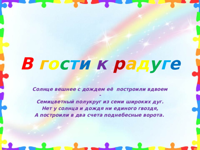 В  г о с т и  к  р а д у г е Солнце вешнее с дождем её  построили вдвоем - Семицветный полукруг из семи широких дуг. Нет у солнца и дождя ни единого гвоздя, А построили в два счета поднебесные ворота.
