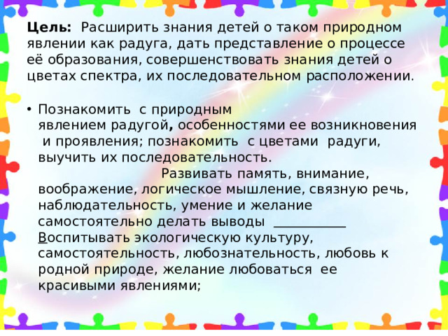 Цель:   Расширить знания детей о таком природном явлении как радуга, дать представление о процессе её образования, совершенствовать знания детей о цветах спектра, их последовательном расположении .