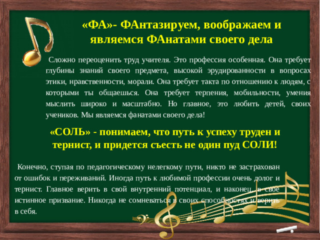         «ФА»- ФАнтазируем, воображаем и являемся ФАнатами своего дела  Сложно переоценить труд учителя. Это профессия особенная. Она требует глубины знаний своего предмета, высокой эрудированности в вопросах этики, нравственности, морали. Она требует такта по отношению к людям, с которыми ты общаешься. Она требует терпения, мобильности, умения мыслить широко и масштабно. Но главное, это любить детей, своих учеников. Мы являемся фанатами своего дела! «СОЛЬ» - понимаем, что путь к успеху труден и тернист, и придется съесть не один пуд СОЛИ!  Конечно, ступая по педагогическому нелегкому пути, никто не застрахован от ошибок и переживаний. Иногда путь к любимой профессии очень долог и тернист. Главное верить в свой внутренний потенциал, и наконец, в свое истинное призвание. Никогда не сомневаться в своих способностях и верить в себя.