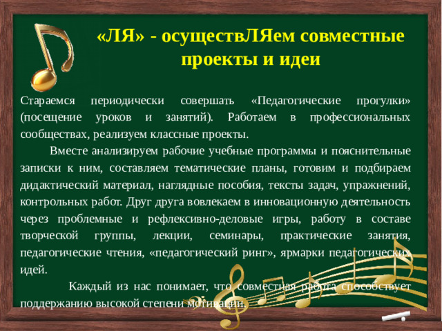         «ЛЯ» - осуществЛЯем совместные проекты и идеи Стараемся периодически совершать «Педагогические прогулки» (посещение уроков и занятий). Работаем в профессиональных сообществах, реализуем классные проекты.  Вместе анализируем рабочие учебные программы и пояснительные записки к ним, составляем тематические планы, готовим и подбираем дидактический материал, наглядные пособия, тексты задач, упражнений, контрольных работ. Друг друга вовлекаем в инновационную деятельность через проблемные и рефлексивно-деловые игры, работу в составе творческой группы, лекции, семинары, практические занятия, педагогические чтения, «педагогический ринг», ярмарки педагогических идей.  Каждый из нас понимает, что совместная работа способствует поддержанию высокой степени мотивации.