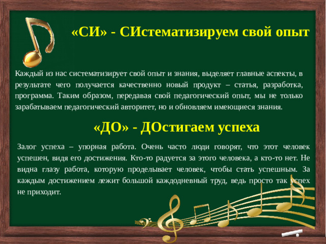         «СИ» - СИстематизируем свой опыт Каждый из нас систематизирует свой опыт и знания, выделяет главные аспекты, в результате чего получается качественно новый продукт – статья, разработка, программа. Таким образом, передавая свой педагогический опыт, мы не только зарабатываем педагогический авторитет, но и обновляем имеющиеся знания. «ДО» - ДОстигаем успеха Залог успеха – упорная работа. Очень часто люди говорят, что этот человек успешен, видя его достижения. Кто-то радуется за этого человека, а кто-то нет. Не видна глазу работа, которую проделывает человек, чтобы стать успешным. За каждым достижением лежит большой каждодневный труд, ведь просто так успех не приходит.