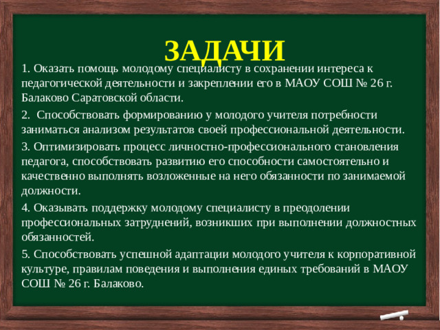       ЗАДАЧИ            1. Оказать помощь молодому специалисту в сохранении интереса к педагогической деятельности и закреплении его в МАОУ СОШ № 26 г. Балаково Саратовской области. 2. Способствовать формированию у молодого учителя потребности заниматься анализом результатов своей профессиональной деятельности. 3. Оптимизировать процесс личностно-профессионального становления педагога, способствовать развитию его способности самостоятельно и качественно выполнять возложенные на него обязанности по занимаемой должности. 4. Оказывать поддержку молодому специалисту в преодолении профессиональных затруднений, возникших при выполнении должностных обязанностей. 5. Способствовать успешной адаптации молодого учителя к корпоративной культуре, правилам поведения и выполнения единых требований в МАОУ СОШ № 26 г. Балаково.