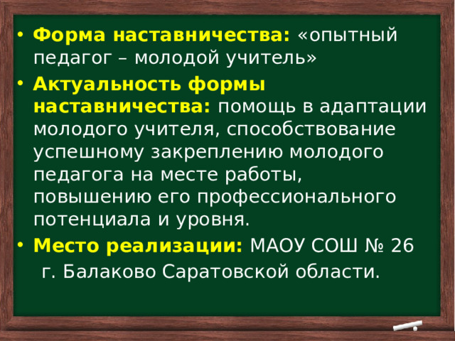     Форма наставничества:  «опытный педагог – молодой учитель» Актуальность формы наставничества: помощь в адаптации молодого учителя, способствование успешному закреплению молодого педагога на месте работы, повышению его профессионального потенциала и уровня. Место реализации:  МАОУ СОШ № 26  г. Балаково Саратовской области.
