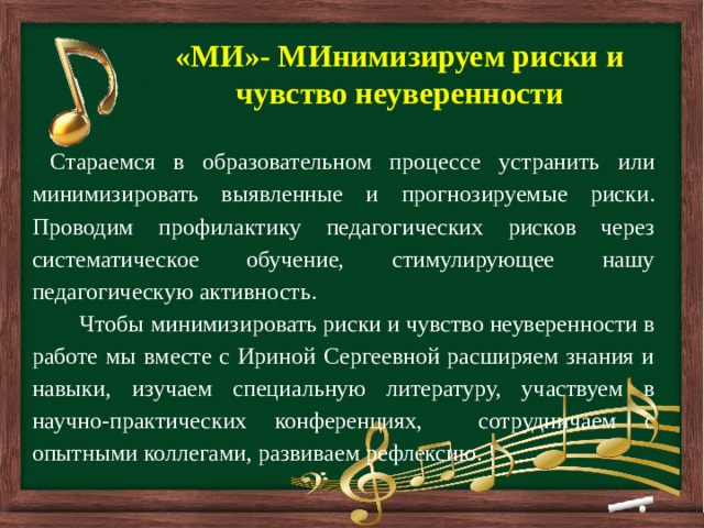         «МИ»- МИнимизируем риски и чувство неуверенности  Стараемся в образовательном процессе устранить или минимизировать выявленные и прогнозируемые риски. Проводим профилактику педагогических рисков через систематическое обучение, стимулирующее нашу педагогическую активность.  Чтобы минимизировать риски и чувство неуверенности в работе мы вместе с Ириной Сергеевной расширяем знания и навыки, изучаем специальную литературу, участвуем в научно-практических конференциях, сотрудничаем с опытными коллегами, развиваем рефлексию. !
