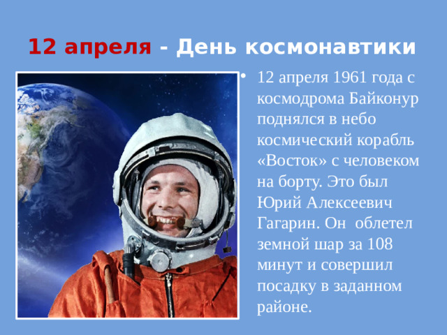 12 апреля - День космонавтики 12 апреля 1961 года с космодрома Байконур поднялся в небо космический корабль «Восток» с человеком на борту. Это был Юрий Алексеевич Гагарин. Он облетел земной шар за 108 минут и совершил посадку в заданном районе.