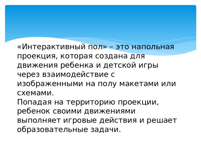 «Интерактивный пол» – это напольная проекция, которая создана для движения ребенка и детской игры через взаимодействие с изображенными на полу макетами или схемами.  Попадая на территорию проекции, ребенок своими движениями выполняет игровые действия и решает образовательные задачи.