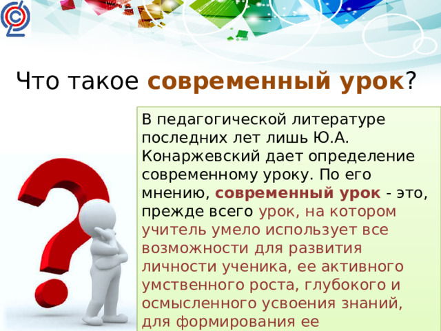 Что такое современный урок ? В педагогической литературе последних лет лишь Ю.А. Конаржевский дает определение современному уроку. По его мнению, современный урок  - это, прежде всего урок, на котором учитель умело использует все возможности для развития личности ученика, ее активного умственного роста, глубокого и осмысленного усвоения знаний, для формирования ее нравственных основ.