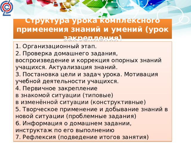 Структура урока комплексного применения знаний и умений (урок закрепления) 1. Организационный этап. 2. Проверка домашнего задания, воспроизведение и коррекция опорных знаний учащихся. Актуализация знаний. 3. Постановка цели и задач урока. Мотивация учебной деятельности учащихся. 4. Первичное закрепление в знакомой ситуации (типовые) в изменённой ситуации (конструктивные) 5. Творческое применение и добывание знаний в новой ситуации (проблемные задания) 6. Информация о домашнем задании, инструктаж по его выполнению 7. Рефлексия (подведение итогов занятия)
