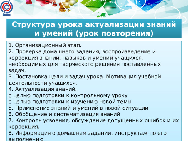 Структура урока актуализации знаний и умений (урок повторения) 1. Организационный этап. 2. Проверка домашнего задания, воспроизведение и коррекция знаний, навыков и умений учащихся, необходимых для творческого решения поставленных задач. 3. Постановка цели и задач урока. Мотивация учебной деятельности учащихся. 4. Актуализация знаний. с целью подготовки к контрольному уроку с целью подготовки к изучению новой темы 5. Применение знаний и умений в новой ситуации 6. Обобщение и систематизация знаний 7. Контроль усвоения, обсуждение допущенных ошибок и их коррекция. 8. Информация о домашнем задании, инструктаж по его выполнению 9. Рефлексия (подведение итогов занятия)