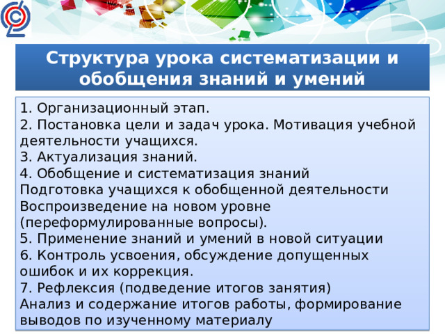 Структура урока систематизации и обобщения знаний и умений 1. Организационный этап. 2. Постановка цели и задач урока. Мотивация учебной деятельности учащихся. 3. Актуализация знаний. 4. Обобщение и систематизация знаний Подготовка учащихся к обобщенной деятельности Воспроизведение на новом уровне (переформулированные вопросы). 5. Применение знаний и умений в новой ситуации 6. Контроль усвоения, обсуждение допущенных ошибок и их коррекция. 7. Рефлексия (подведение итогов занятия) Анализ и содержание итогов работы, формирование выводов по изученному материалу