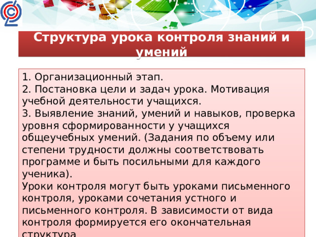 Структура урока контроля знаний и умений 1. Организационный этап. 2. Постановка цели и задач урока. Мотивация учебной деятельности учащихся. 3. Выявление знаний, умений и навыков, проверка уровня сформированности у учащихся общеучебных умений. (Задания по объему или степени трудности должны соответствовать программе и быть посильными для каждого ученика). Уроки контроля могут быть уроками письменного контроля, уроками сочетания устного и письменного контроля. В зависимости от вида контроля формируется его окончательная структура 4. Рефлексия (подведение итогов занятия)