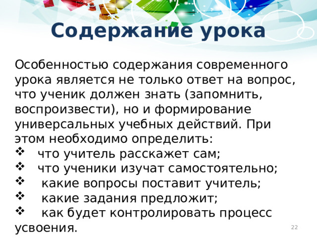 Содержание урока Особенностью содержания современного урока является не только ответ на вопрос, что ученик должен знать (запомнить, воспроизвести), но и формирование универсальных учебных действий. При этом необходимо определить:  что учитель расскажет сам;  что ученики изучат самостоятельно;  какие вопросы поставит учитель;  какие задания предложит;  как будет контролировать процесс усвоения.