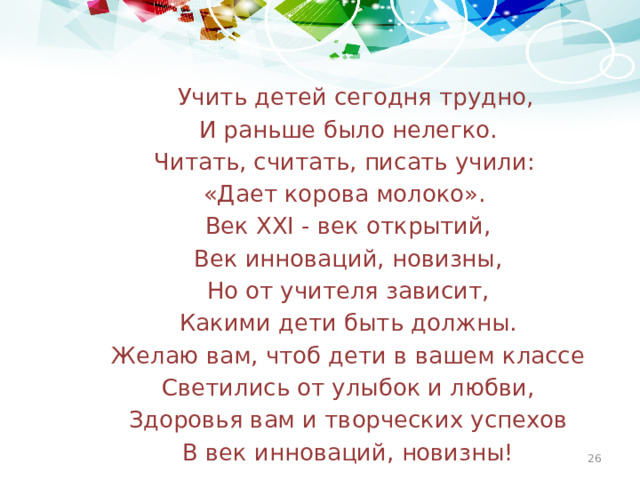 Учить детей сегодня трудно,  И раньше было нелегко.  Читать, считать, писать учили:  «Дает корова молоко».  Век XXI - век открытий,  Век инноваций, новизны,  Но от учителя зависит,  Какими дети быть должны.  Желаю вам, чтоб дети в вашем классе  Светились от улыбок и любви,  Здоровья вам и творческих успехов  В век инноваций, новизны!