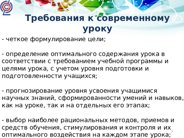 Требования к современному уроку - четкое формулирование цели; - определение оптимального содержания урока в соответствии с требованием учебной программы и целями урока, с учетом уровня подготовки и подготовленности учащихся; - прогнозирование уровня усвоения учащимися научных знаний, сформированности умений и навыков, как на уроке, так и на отдельных его этапах; - выбор наиболее рациональных методов, приемов и средств обучения, стимулирования и контроля и их оптимального воздействия на каждом этапе урока;