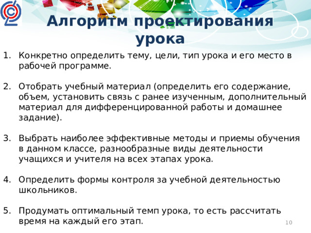 Алгоритм проектирования урока Конкретно определить тему, цели, тип урока и его место в рабочей программе. Отобрать учебный материал (определить его содержание, объем, установить связь с ранее изученным, дополнительный материал для дифференцированной работы и домашнее задание). Выбрать наиболее эффективные методы и приемы обучения в данном классе, разнообразные виды деятельности учащихся и учителя на всех этапах урока. Определить формы контроля за учебной деятельностью школьников. Продумать оптимальный темп урока, то есть рассчитать время на каждый его этап. Продумать форму подведения итогов урока.
