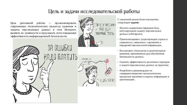 Цель и задачи исследовательской работы С указанной целью были поставлены следующие задачи:  Изучить нормативно-правовую базу, регулирующую защиту персональных данных в Интернете; Проанализировать существующие угрозы и уязвимости, связанные с хранением и передачей персональной информации; Рассмотреть технологии и архитектурные решения, применяемые для обеспечения безопасности данных; Оценить эффективность различных подходов к защите персональных данных на практике; Разработать рекомендации по совершенствованию технологических процессов хранения и защиты информации в организациях. Цель дипломной работы — проанализировать современные технологические процессы хранения и защиты персональных данных в сети Интернет, выявить их уязвимости и предложить пути повышения эффективности информационной безопасности.