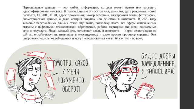 Персональные данные — это любая информация, которая может прямо или косвенно идентифицировать человека. К таким данным относятся имя, фамилия, дата рождения, номер паспорта, СНИЛС, ИНН, адрес проживания, номер телефона, электронная почта, фотографии, биометрические данные и даже история покупок или действий в интернете. В 2025 году значение персональных данных стало еще выше, поскольку почти все сферы нашей жизни связаны с цифровыми технологиями: образование, работа, медицина, финансы, социальные сети и госуслуги. Люди каждый день оставляют следы в интернете — через регистрацию на сайтах, онлайн-покупки, переписку в мессенджерах и даже просто просмотр страниц. Эти цифровые следы легко собираются и могут использоваться как во благо, так и во вред.