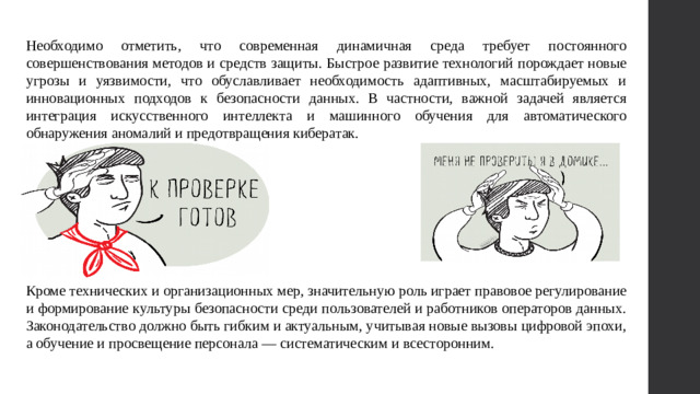 Необходимо отметить, что современная динамичная среда требует постоянного совершенствования методов и средств защиты. Быстрое развитие технологий порождает новые угрозы и уязвимости, что обуславливает необходимость адаптивных, масштабируемых и инновационных подходов к безопасности данных. В частности, важной задачей является интеграция искусственного интеллекта и машинного обучения для автоматического обнаружения аномалий и предотвращения кибератак. Кроме технических и организационных мер, значительную роль играет правовое регулирование и формирование культуры безопасности среди пользователей и работников операторов данных. Законодательство должно быть гибким и актуальным, учитывая новые вызовы цифровой эпохи, а обучение и просвещение персонала — систематическим и всесторонним.