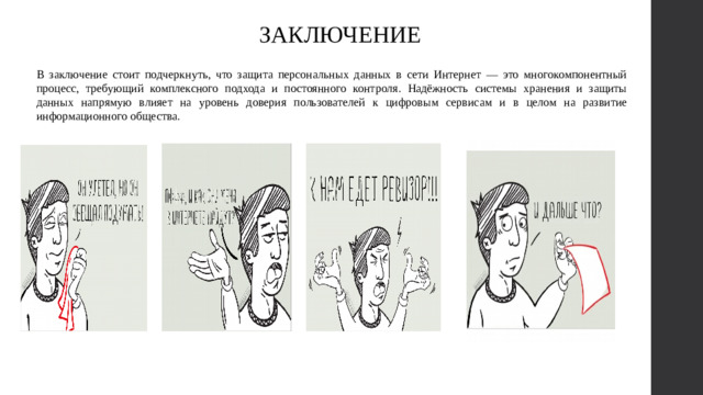 ЗАКЛЮЧЕНИЕ В заключение стоит подчеркнуть, что защита персональных данных в сети Интернет — это многокомпонентный процесс, требующий комплексного подхода и постоянного контроля. Надёжность системы хранения и защиты данных напрямую влияет на уровень доверия пользователей к цифровым сервисам и в целом на развитие информационного общества.