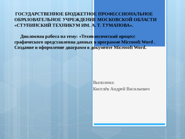ГОСУДАРСТВЕННОЕ БЮДЖЕТНОЕ ПРОФЕССИОНАЛЬНОЕ ОБРАЗОВАТЕЛЬНОЕ УЧРЕЖДЕНИЕ МОСКОВСКОЙ ОБЛАСТИ «СТУПИНСКИЙ ТЕХНИКУМ ИМ. А. Т. ТУМАНОВА».   Дипломная работа на тему: «Технологический процесс графического представления данных в программе Microsoft Word .  Создание и оформление диаграмм в документе Microsoft Word.   Выполнил: Киселёв Андрей Васильевич