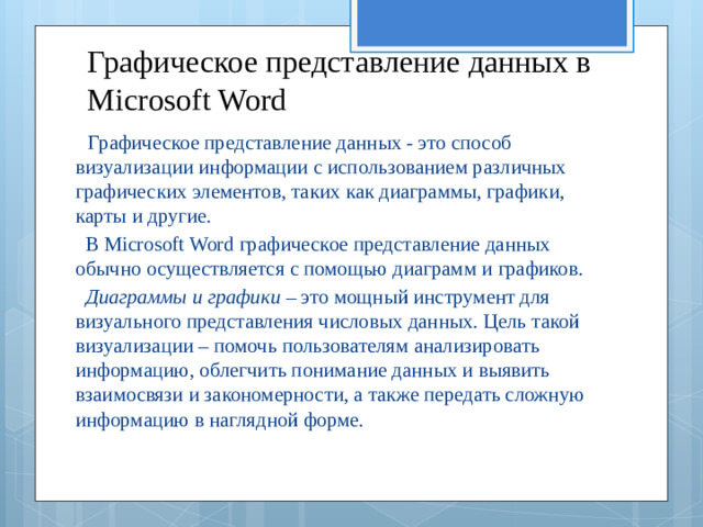 Графическое представление данных в Microsoft Word  Графическое представление данных - это способ визуализации информации с использованием различных графических элементов, таких как диаграммы, графики, карты и другие.  В Microsoft Word графическое представление данных обычно осуществляется с помощью диаграмм и графиков.  Диаграммы и графики  – это мощный инструмент для визуального представления числовых данных. Цель такой визуализации – помочь пользователям анализировать информацию, облегчить понимание данных и выявить взаимосвязи и закономерности, а также передать сложную информацию в наглядной форме.