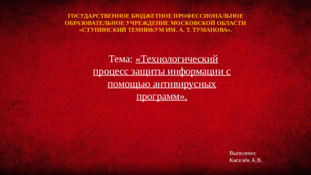 ГОСУДАРСТВЕННОЕ БЮДЖЕТНОЕ ПРОФЕССИОНАЛЬНОЕ ОБРАЗОВАТЕЛЬНОЕ УЧРЕЖДЕНИЕ МОСКОВСКОЙ ОБЛАСТИ «СТУПИНСКИЙ ТЕМНИКУМ ИМ. А. Т. ТУМАНОВА».    Тема: «Технологический процесс защиты информации с помощью антивирусных программ». Выполнил: Киселёв А.В.