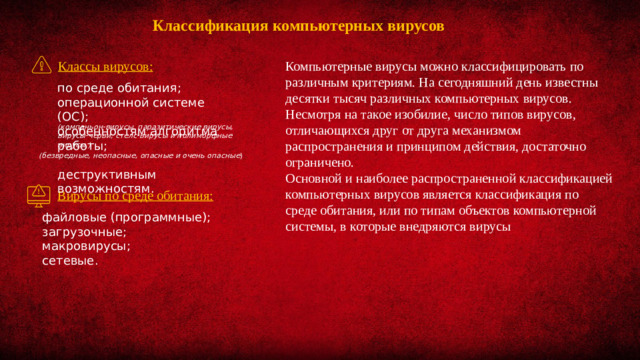 Классификация компьютерных вирусов Компьютерные вирусы можно классифицировать по различным критериям. На сегодняшний день известны десятки тысяч различных компьютерных вирусов. Несмотря на такое изобилие, число типов вирусов, отличающихся друг от друга механизмом распространения и принципом действия, достаточно ограничено.  Классы вирусов: Основной и наиболее распространенной классификацией компьютерных вирусов является классификация по среде обитания, или по типам объектов компьютерной системы, в которые внедряются вирусы по среде обитания; операционной системе (ОС); особенностям алгоритма работы; деструктивным возможностям. (компаньон-вирусы, паразитические вирусы, вирусы-черви, стелс-вирусы и полиморфные вирусы.) (безвредные, неопасные, опасные и очень опасные ) Вирусы по среде обитания: файловые (программные); загрузочные; макровирусы; сетевые.