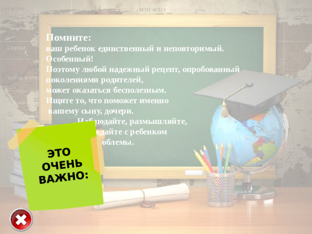 ЭТО  ОЧЕНЬ  ВАЖНО: Помните: ваш ребенок единственный и неповторимый. Особенный! Поэтому любой надежный рецепт, опробованный поколениями родителей, может оказаться бесполезным. Ищите то, что поможет именно  вашему сыну, дочери.   Наблюдайте, размышляйте,   обсуждайте с ребенком   все проблемы.