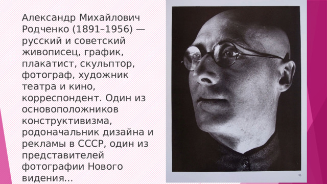 Александр Михайлович Родченко (1891–1956) — русский и советский живописец, график, плакатист, скульптор, фотограф, художник театра и кино, корреспондент. Один из основоположников конструктивизма, родоначальник дизайна и рекламы в СССР, один из представителей фотографии Нового видения…