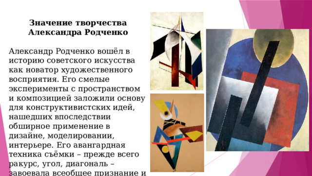 Значение творчества Александра Родченко  Александр Родченко вошёл в историю советского искусства как новатор художественного восприятия. Его смелые эксперименты с пространством и композицией заложили основу для конструктивистских идей, нашедших впоследствии обширное применение в дизайне, моделировании, интерьере. Его авангардная техника съёмки – прежде всего ракурс, угол, диагональ – завоевала всеобщее признание и многократно расширила возможности фотоискусства.