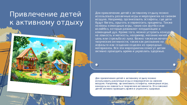 Привлечение детей к активному отдыху Для привлечения детей к активному отдыху можно использовать различные игры и мероприятия на свежем воздухе. Например, организовать эстафеты, где дети будут бегать, прыгать и переносить предметы. Также полезны командные игры, такие как футбол или волейбол, которые развивают координацию и командный дух. Кроме того, можно устроить конкурсы на ловкость и меткость, например, метание мячей в цель или стрельба из лука. Важно также включать творческие активности, такие как рисование на асфальте или создание поделок из природных материалов. Все эти мероприятия помогут детям активно проводить время и укреплять здоровье. Для привлечения детей к активному отдыху можно использовать различные игры и мероприятия на свежем воздухе. Например, организовать эстафеты, командные игры, конкурсы на ловкость и творческие активности. Это поможет детям активно проводить время и укреплять здоровье.
